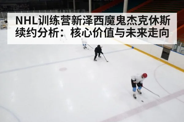NHL训练营新泽西魔鬼杰克休斯续约分析：核心价值与未来走向