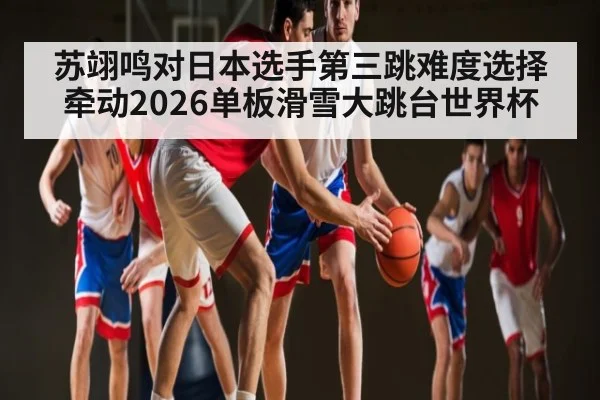 苏翊鸣对日本选手第三跳难度选择牵动2026单板滑雪大跳台世界杯